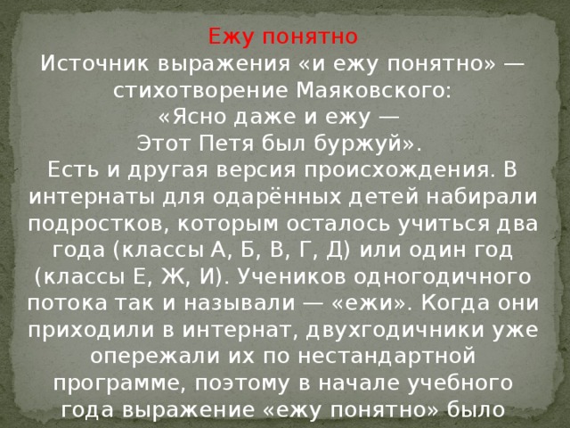 Ежу понятно  Источник выражения «и ежу понятно» — стихотворение Маяковского:  «Ясно даже и ежу —   Этот Петя был буржуй».   Есть и другая версия происхождения. В интернаты для одарённых детей набирали подростков, которым осталось учиться два года (классы А, Б, В, Г, Д) или один год (классы Е, Ж, И). Учеников одногодичного потока так и называли — «ежи». Когда они приходили в интернат, двухгодичники уже опережали их по нестандартной программе, поэтому в начале учебного года выражение «ежу понятно» было очень актуально.