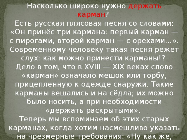 Насколько широко нужно держать карман ?   Есть русская плясовая песня со словами: «Он принёс три кармана: первый карман — с пирогами, второй карман — с орехами…». Современному человеку такая песня режет слух: как можно принести карманы!?   Дело в том, что в XVIII — XIX веках слово «карман» означало мешок или торбу, прицепленную к одежде снаружи. Такие карманы вешались и на сёдла; их можно было носить, а при необходимости «держать раскрытыми».   Теперь мы вспоминаем об этих старых карманах, когда хотим насмешливо указать на чрезмерные требования: «Ну как же, жди! Держи карман шире!»