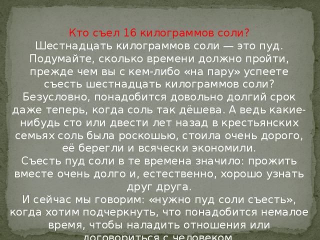 Кто съел 16 килограммов соли?  Шестнадцать килограммов соли — это пуд. Подумайте, сколько времени должно пройти, прежде чем вы с кем-либо «на пару» успеете съесть шестнадцать килограммов соли?  Безусловно, понадобится довольно долгий срок даже теперь, когда соль так дёшева. А ведь какие-нибудь сто или двести лет назад в крестьянских семьях соль была роскошью, стоила очень дорого, её берегли и всячески экономили.  Съесть пуд соли в те времена значило: прожить вместе очень долго и, естественно, хорошо узнать друг друга.  И сейчас мы говорим: «нужно пуд соли съесть», когда хотим подчеркнуть, что понадобится немалое время, чтобы наладить отношения или договориться с человеком.