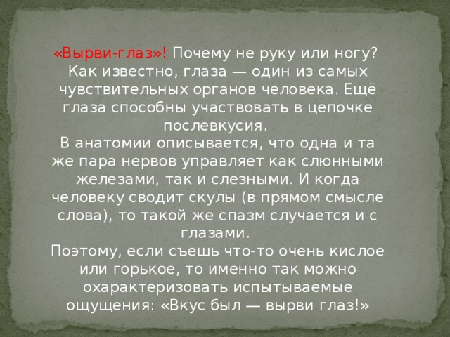 «Вырви-глаз»! Почему не руку или ногу?   Как известно, глаза — один из самых чувствительных органов человека. Ещё глаза способны участвовать в цепочке послевкусия.   В анатомии описывается, что одна и та же пара нервов управляет как слюнными железами, так и слезными. И когда человеку сводит скулы (в прямом смысле слова), то такой же спазм случается и с глазами.   Поэтому, если съешь что-то очень кислое или горькое, то именно так можно охарактеризовать испытываемые ощущения: «Вкус был — вырви глаз!»