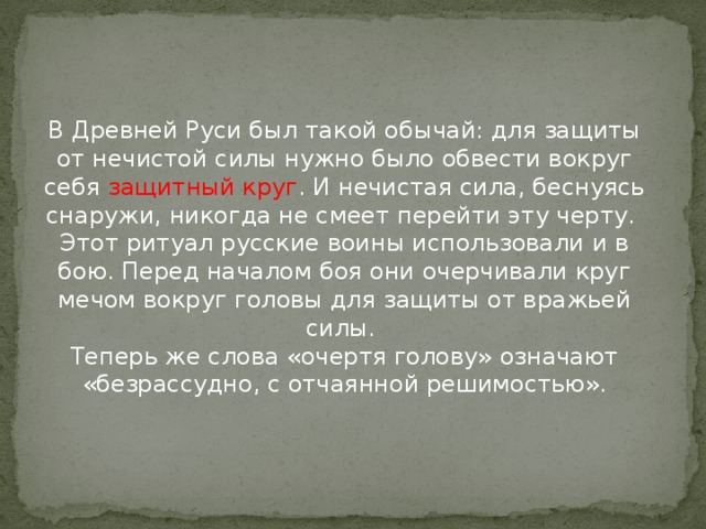 В Древней Руси был такой обычай: для защиты от нечистой силы нужно было обвести вокруг себя защитный круг . И нечистая сила, беснуясь снаружи, никогда не смеет перейти эту черту.   Этот ритуал русские воины использовали и в бою. Перед началом боя они очерчивали круг мечом вокруг головы для защиты от вражьей силы.   Теперь же слова «очертя голову» означают «безрассудно, с отчаянной решимостью».