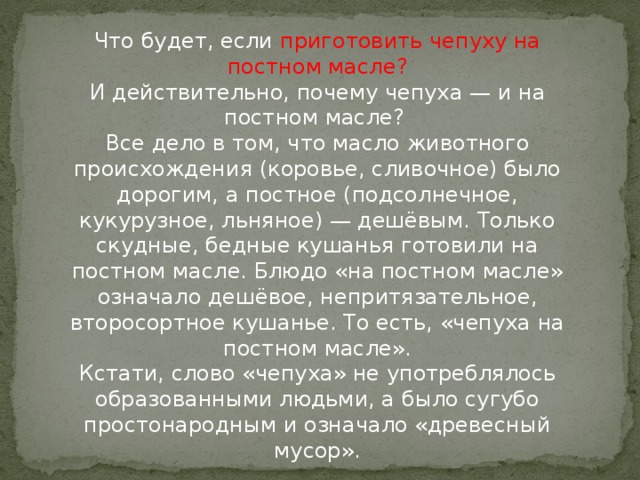 Что будет, если приготовить чепуху на постном масле?  И действительно, почему чепуха — и на постном масле?   Все дело в том, что масло животного происхождения (коровье, сливочное) было дорогим, а постное (подсолнечное, кукурузное, льняное) — дешёвым. Только скудные, бедные кушанья готовили на постном масле. Блюдо «на постном масле» означало дешёвое, непритязательное, второсортное кушанье. То есть, «чепуха на постном масле».  Кстати, слово «чепуха» не употреблялось образованными людьми, а было сугубо простонародным и означало «древесный мусор».