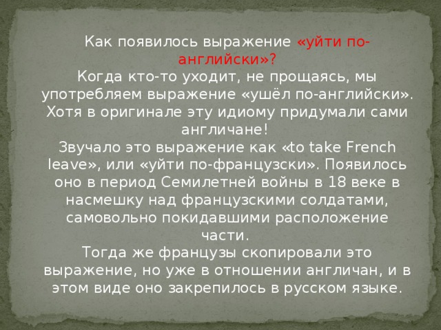 Как появилось выражение «уйти по-английски»?  Когда кто-то уходит, не прощаясь, мы употребляем выражение «ушёл по-английски». Хотя в оригинале эту идиому придумали сами англичане!   Звучало это выражение как «to take French leave», или «уйти по-французски». Появилось оно в период Семилетней войны в 18 веке в насмешку над французскими солдатами, самовольно покидавшими расположение части.   Тогда же французы скопировали это выражение, но уже в отношении англичан, и в этом виде оно закрепилось в русском языке.