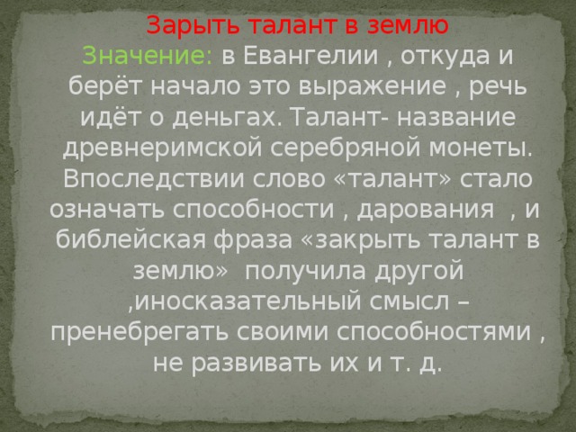 Зарыть талант в землю  Значение: в Евангелии , откуда и берёт начало это выражение , речь идёт о деньгах. Талант- название древнеримской серебряной монеты.  Впоследствии слово «талант» стало означать способности , дарования , и библейская фраза «закрыть талант в землю» получила другой ,иносказательный смысл – пренебрегать своими способностями , не развивать их и т. д.