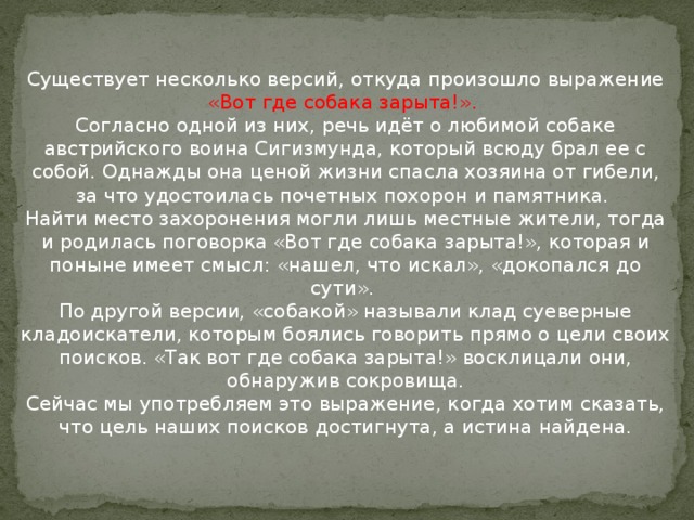 Существует несколько версий, откуда произошло выражение «Вот где собака зарыта!».   Согласно одной из них, речь идёт о любимой собаке австрийского воина Сигизмунда, который всюду брал ее с собой. Однажды она ценой жизни спасла хозяина от гибели, за что удостоилась почетных похорон и памятника.   Найти место захоронения могли лишь местные жители, тогда и родилась поговорка «Вот где собака зарыта!», которая и поныне имеет смысл: «нашел, что искал», «докопался до сути».   По другой версии, «собакой» называли клад суеверные кладоискатели, которым боялись говорить прямо о цели своих поисков. «Так вот где собака зарыта!» восклицали они, обнаружив сокровища.  Сейчас мы употребляем это выражение, когда хотим сказать, что цель наших поисков достигнута, а истина найдена.