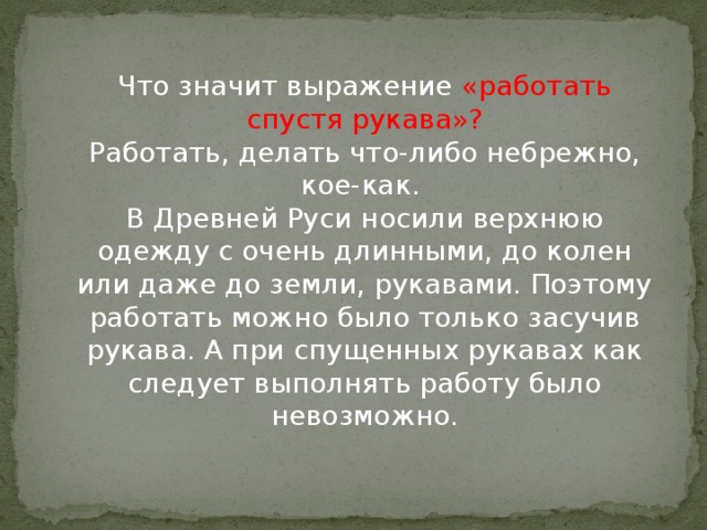 Что значит выражение «работать спустя рукава»?  Работать, делать что-либо небрежно, кое-как.   В Древней Руси носили верхнюю одежду с очень длинными, до колен или даже до земли, рукавами. Поэтому работать можно было только засучив рукава. А при спущенных рукавах как следует выполнять работу было невозможно.