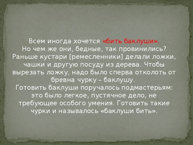 Всем иногда хочется «бить баклуши».  Но чем же они, бедные, так провинились?  Раньше кустари [ремесленники] делали ложки, чашки и другую посуду из дерева. Чтобы вырезать ложку, надо было сперва отколоть от бревна чурку – баклушу.   Готовить баклуши поручалось подмастерьям: это было легкое, пустячное дело, не требующее особого умения. Готовить такие чурки и называлось «баклуши бить».