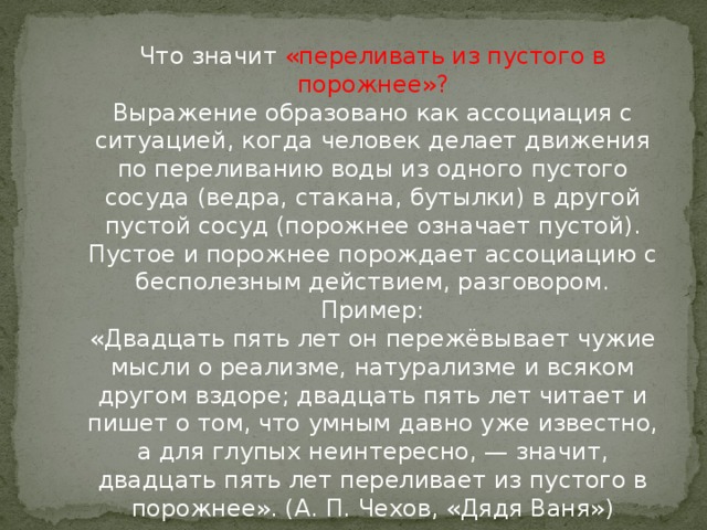 Что значит «переливать из пустого в порожнее»?  Выражение образовано как ассоциация с ситуацией, когда человек делает движения по переливанию воды из одного пустого сосуда (ведра, стакана, бутылки) в другой пустой сосуд (порожнее означает пустой). Пустое и порожнее порождает ассоциацию с бесполезным действием, разговором.  Пример:  «Двадцать пять лет он пережёвывает чужие мысли о реализме, натурализме и всяком другом вздоре; двадцать пять лет читает и пишет о том, что умным давно уже известно, а для глупых неинтересно, — значит, двадцать пять лет переливает из пустого в порожнее». (А. П. Чехов, «Дядя Ваня»)