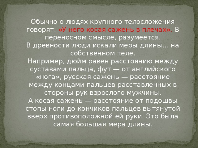 Обычно о людях крупного телосложения говорят: «У него косая сажень в плечах». В переносном смысле, разумеется.  В древности люди искали меры длины… на собственном теле.  Например, дюйм равен расстоянию между суставами пальца, фут — от английского «нога», русская сажень — расстояние между концами пальцев расставленных в стороны рук взрослого мужчины.  А косая сажень — расстояние от подошвы стопы ноги до кончиков пальцев вытянутой вверх противоположной ей руки. Это была самая большая мера длины.