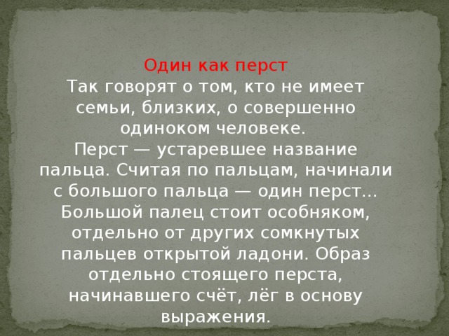 Один как перст  Так говорят о том, кто не имеет семьи, близких, о совершенно одиноком человеке.   Перст — устаревшее название пальца. Считая по пальцам, начинали с большого пальца — один перст... Большой палец стоит особняком, отдельно от других сомкнутых пальцев открытой ладони. Образ отдельно стоящего перста, начинавшего счёт, лёг в основу выражения.