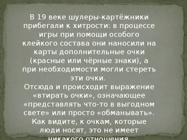 В 19 веке шулеры-картёжники прибегали к хитрости: в процессе игры при помощи особого клейкого состава они наносили на карты дополнительные очки (красные или чёрные знаки), а при необходимости могли стереть эти очки.   Отсюда и происходит выражение «втирать очки», означающее «представлять что-то в выгодном свете» или просто «обманывать». Как видите, к очкам, которые люди носят, это не имеет никакого отношения.