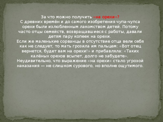 За что можно получить «на орехи»?  С древних времён и до самого изобретения чупа-чупса орехи были излюбленным лакомством детей. Потому часто отцы семейств, возвращавшиеся с работы, давали детям пару копеек на орехи.   Если же маленькие сорванцы в отсутствие отца вели себя как не следует, то мать грозила им пальцем: «Вот отец вернется, будет вам на орехи!» и прибавляла: «Таких калёных орехов всыпет, долго не забудете».   Неудивительно, что выражение «на орехи» стало угрозой наказания — не слишком сурового, но вполне ощутимого.