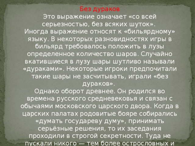 Без дураков  Это выражение означает «со всей серьезностью, без всяких шуток».   Иногда выражение относят к «бильярдному» языку. В некоторых разновидностях игры в бильярд требовалось положить в лузы определенное количество шаров. Случайно вкатившиеся в лузу шары шутливо называли «дураками». Некоторые игроки предпочитали такие шары не засчитывать, играли «без дураков».   Однако оборот древнее. Он родился во времена русского средневековья и связан с обычаями московского царского двора. Когда в царских палатах родовитые бояре собирались «думать государеву думу», принимать серьёзные решения, то их заседания проходили в строгой секретности. Туда не пускали никого — тем более острословных и болтливых «дураков», т. е. шутов, которых было принято держать при царском дворе.