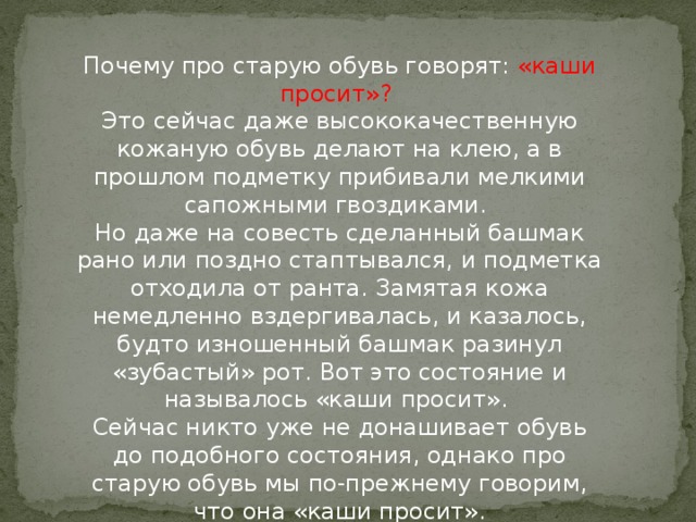 Почему про старую обувь говорят: «каши просит»?   Это сейчас даже высококачественную кожаную обувь делают на клею, а в прошлом подметку прибивали мелкими сапожными гвоздиками.   Hо даже на совесть сделанный башмак рано или поздно стаптывался, и подметка отходила от ранта. Замятая кожа немедленно вздергивалась, и казалось, будто изношенный башмак разинул «зубастый» рот. Вот это состояние и называлось «каши просит».   Сейчас никто уже не донашивает обувь до подобного состояния, однако про старую обувь мы по-прежнему говорим, что она «каши просит».