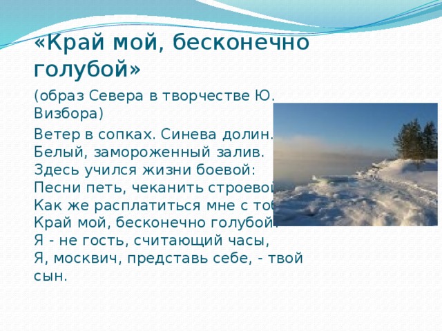 «Край мой, бесконечно голубой» (образ Севера в творчестве Ю. Визбора) Ветер в сопках. Синева долин.   Белый, замороженный залив.   Здесь учился жизни боевой:   Песни петь, чеканить строевой.  Как же расплатиться мне с тобой   Край мой, бесконечно голубой?   Я - не гость, считающий часы,   Я, москвич, представь себе, - твой сын.