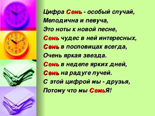 Цифра Семь - особый случай, Мелодична и певуча, Это ноты к новой песне, Семь чудес в ней интересных, Семь в пословицах всегда, Очень яркая звезда. Семь в неделе ярких дней, Семь на радуге лучей. С этой цифрой мы - друзья, Потому что мы Семь Я!