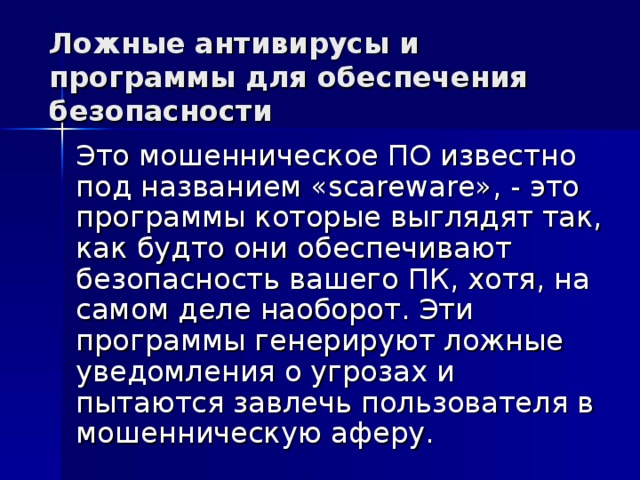 Ложные антивирусы и программы для обеспечения безопасности Это мошенническое ПО известно под названием «scareware», - это программы которые выглядят так, как будто они обеспечивают безопасность вашего ПК, хотя, на самом деле наоборот. Эти программы генерируют ложные уведомления о угрозах и пытаются завлечь пользователя в мошенническую аферу.