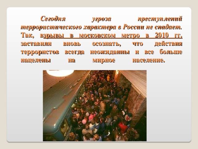 Сегодня угроза преступлений террористического характера в России не спадает. Так, в зрывы в московском метро в 2010 гг. заставили вновь осознать, что действия террористов всегда неожиданны и все больше нацелены на мирное население.