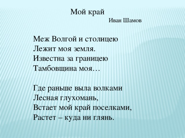 Мой край Иван Шамов Меж Волгой и столицею Лежит моя земля. Известна за границею Тамбовщина моя… Где раньше выла волками Лесная глухомань, Встает мой край поселками, Растет – куда ни глянь.