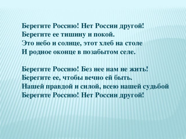 Берегите Россию! Нет России другой!  Берегите ее тишину и покой.  Это небо и солнце, этот хлеб на столе  И родное оконце в позабытом селе.   Берегите Россию! Без нее нам не жить!  Берегите ее, чтобы вечно ей быть.  Нашей правдой и силой, всею нашей судьбой  Берегите Россию! Нет России другой!  