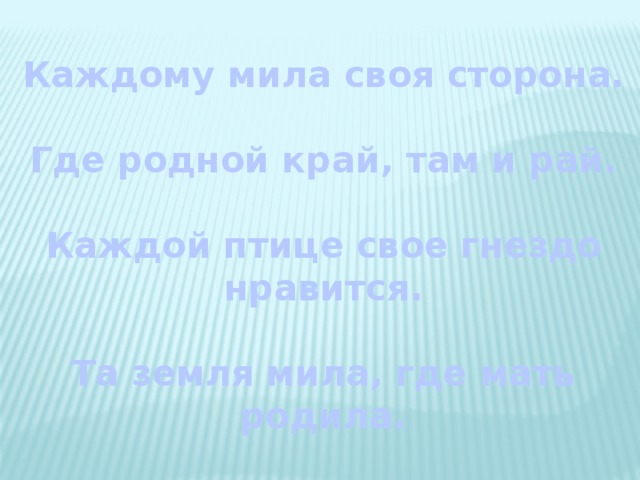 Каждому мила своя сторона.  Где родной край, там и рай.  Каждой птице свое гнездо нравится.  Та земля мила, где мать родила.