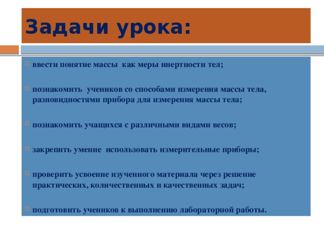 Задачи урока: ввести понятие массы как меры инертности тел;  познакомить учеников со способами измерения массы тела, разновидностями прибора для измерения массы тела;  познакомить учащихся с различными видами весов;  закрепить умение использовать измерительные приборы;  проверить усвоение изученного материала через решение практических, количественных и качественных задач;