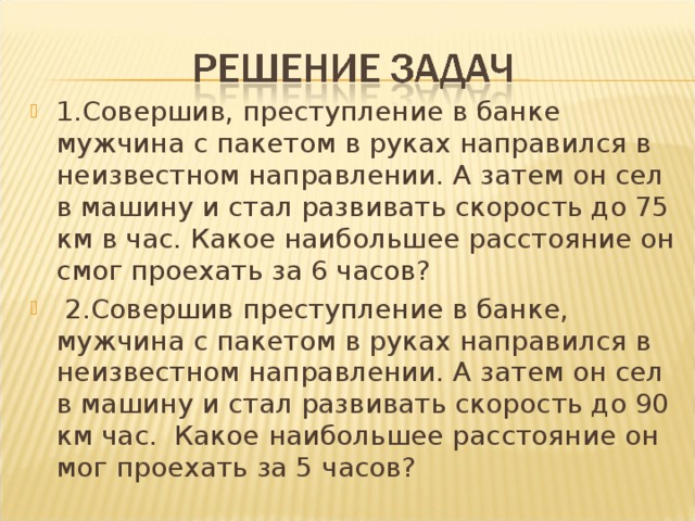 1.Совершив, преступление в банке мужчина с пакетом в руках направился в неизвестном направлении. А затем он сел в машину и стал развивать скорость до 75 км в час. Какое наибольшее расстояние он смог проехать за 6 часов?  2.Совершив преступление в банке, мужчина с пакетом в руках направился в неизвестном направлении. А затем он сел в машину и стал развивать скорость до 90 км час. Какое наибольшее расстояние он мог проехать за 5 часов?