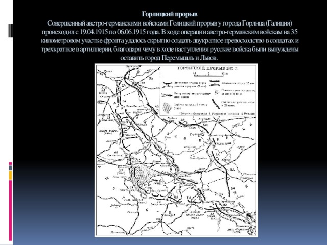 Горлицкий прорыв  Совершенный австро-германскими войсками Голицкий прорыв у города Горлица (Галиция) происходил с 19.04.1915 по 06.06.1915 года. В ходе операции австро-германским войскам на 35 километровом участке фронта удалось скрытно создать двукратное превосходство в солдатах и трехкратное в артиллерии, благодаря чему в ходе наступления русские войска были вынуждены оставить город Перемышль и Львов.