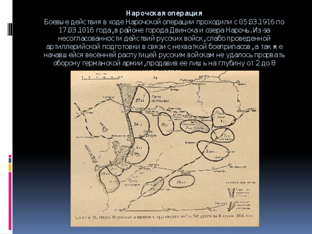 Нарочская операция  Боевые действия в ходе Нарочской операции проходили с 05.03.1916 по 17.03.1016 года, в районе города Двинска и озера Нарочь. Из-за несогласованности действий русских войск, слабо проведенной артиллерийской подготовки в связи с нехваткой боеприпасов, а так же начавшейся весенней распутицей русским войскам не удалось прорвать оборону германской армии, продавив ее лишь на глубину от 2 до 8 километров.