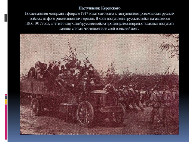 Наступление Керенского  После падения монархии в феврале 1917 года подготовка к наступлению происходила в русских войсках на фоне революционных перемен. В ходе наступления русских войск начавшегося 18.06.1917 года, в течении двух дней русские войска продвинулись вперед, отказались наступать дальше, считая, что выполнили свой воинский долг.