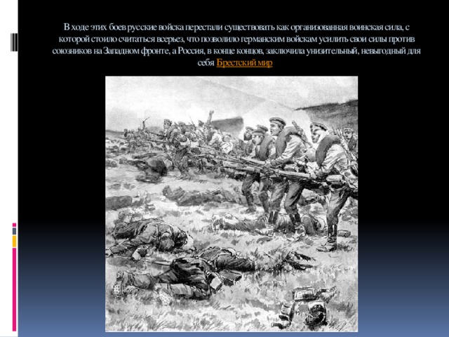 В ходе этих боев русские войска перестали существовать как организованная воинская сила, с которой стоило считаться всерьез, что позволило германским войскам усилить свои силы против союзников на Западном фронте, а Россия, в конце концов, заключила унизительный, невыгодный для себя  Брестский мир .