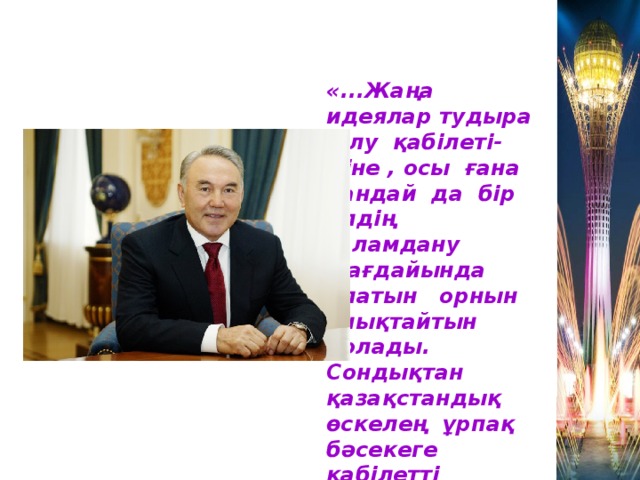 «...Жаңа идеялар тудыра білу қабілеті- міне , осы ғана қандай да бір елдің ғаламдану жағдайында алатын орнын анықтайтын болады. Сондықтан қазақстандық өскелең ұрпақ бәсекеге қабілетті білімге ие болуы керек»  Н.Назарбаев .