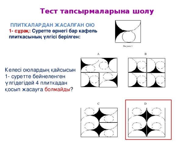 Тест тапсырмаларына шолу  Плиткалардан жасалған ою  1- сұрақ: Суретте өрнегі бар кафель плиткасының үлгісі берілген: Рисунок 1 B A Келесі оюлардың қайсысын 1- суретте бейнеленген үлгідегідей 4 плиткадан қосып жасауға болмайды ? D C