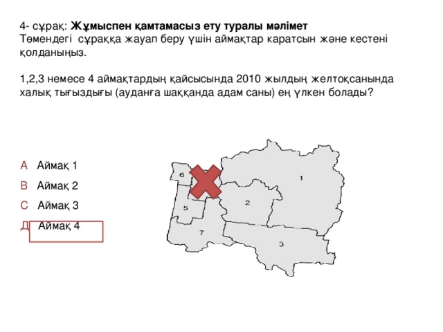 4- сұрақ: Жұмыспен қамтамасыз ету туралы мәлімет Төмендегі сұраққа жауап беру үшін аймақтар каратсын және кестені қолданыңыз. 1,2,3 немесе 4 аймақтардың қайсысында 2010 жылдың желтоқсанында халық тығыздығы (ауданға шаққанда адам саны) ең үлкен болады? А Аймақ 1 В Аймақ 2 С Аймақ 3 Д Аймақ 4