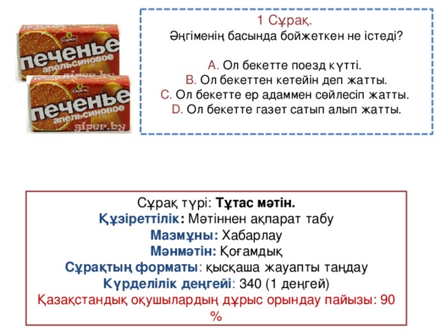 1 Сұрақ. Әңгіменің басында бойжеткен не істеді? A. Ол бекетте поезд күтті. B. Ол бекеттен кетейін деп жатты. C. Ол бекетте ер адаммен сөйлесіп жатты. D. Ол бекетте газет сатып алып жатты. Сұрақ түрі: Тұтас мәтін. Құзіреттілік : Мәтіннен ақпарат табу Мазмұны:  Хабарлау Мәнмәтін:  Қоғамдық Сұрақтың форматы : қысқаша жауапты таңдау Күрделілік деңгейі : 340 (1 деңгей) Қазақстандық оқушылардың дұрыс орындау пайызы: 90 %