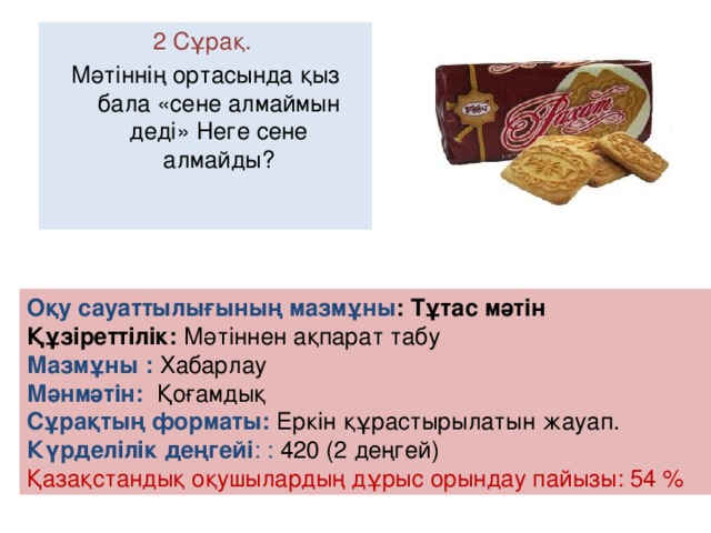 2 Сұрақ. Мәтіннің ортасында қыз бала «сене алмаймын деді» Неге сене алмайды? Оқу сауаттылығының мазмұны : Тұтас мәтін Құзіреттілік: Мәтіннен ақпарат табу Мазмұны :  Хабарлау Мәнмәтін: Қоғамдық Сұрақтың форматы: Еркін құрастырылатын жауап. Күрделілік деңгейі : : 420 (2 деңгей) Қазақстандық оқушылардың дұрыс орындау пайызы: 54 %