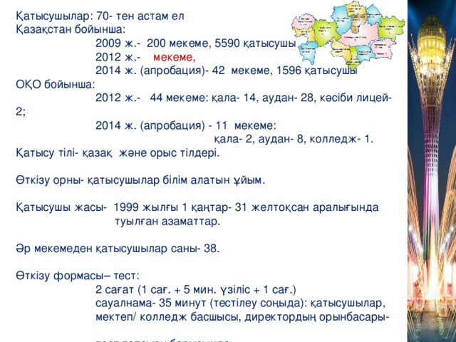 Қатысушылар: 70- тен астам ел Қазақстан бойынша:  2009 ж.- 200 мекеме , 5590 қатысушы  2012 ж.- мекеме,  2014 ж. (апробация)- 42 мекеме, 1596 қатысушы ОҚО бойынша:  2012 ж.- 44 мекеме: қала- 14, аудан- 28, кәсіби лицей- 2;  2014 ж. (апробация) - 11 мекеме:  қала- 2, аудан- 8, колледж- 1. Қатысу тілі- қазақ және орыс тілдері. Өткізу орны- қатысушылар білім алатын ұйым. Қатысушы жасы- 1999 жылғы 1 қаңтар- 31 желтоқсан аралығында  туылған азаматтар. Әр мекемеден қатысушылар саны- 38. Өткізу формасы– тест:  2 сағат (1 сағ. + 5 мин. үзіліс + 1 сағ.)  сауалнама- 35 минут (тестілеу соңыда): қатысушылар,  мектеп/ колледж басшысы, директордың орынбасары-  тест тапсыру барысында