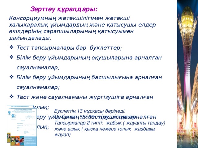 Зерттеу құралдары: Консорциумның жетекшілігімен жетекші халықаралық ұйымдардың және қатысушы елдер өкілдерінің сарапшыларының қатысуымен дайындалады. Тест тапсырмалары бар буклеттер; Білім беру ұйымдарының оқушыларына арналған сауалнамалар; Білім беру ұйымдарының басшылығына арналған сауалнамалар; Тест және сауалнаманы жүргізушіге арналған нұсқаулық; Білім беру ұйымының үйлестірушісіне арналған нұсқаулық;  Буклеттің 13 нұсқасы беріледі. Әр буклет 55 -65 сұрақтан тұрады. Тапсырмалар 2 типті: жабық ( жауапты таңдау) және ашық ( қысқа немесе толық жазбаша жауап)