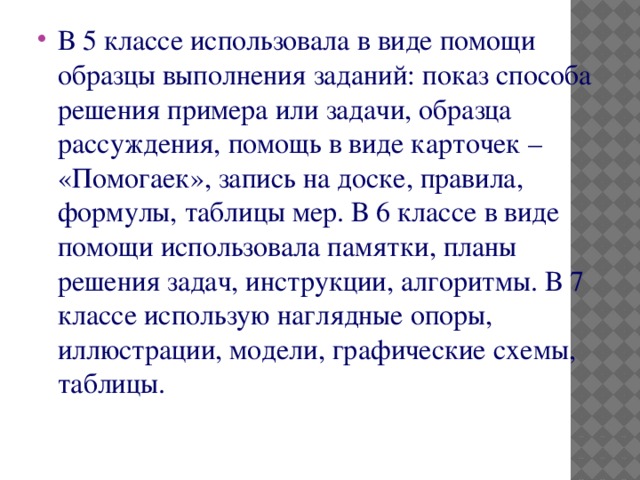 В 5 классе использовала в виде помощи образцы выполнения заданий: показ способа решения примера или задачи, образца рассуждения, помощь в виде карточек – «Помогаек», запись на доске, правила, формулы, таблицы мер. В 6 классе в виде помощи использовала памятки, планы решения задач, инструкции, алгоритмы. В 7 классе использую наглядные опоры, иллюстрации, модели, графические схемы, таблицы.