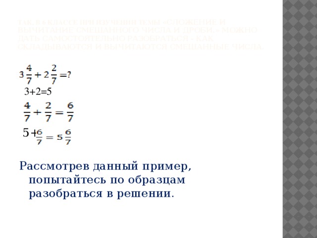 Так, в 6 классе при изучении темы «Сложение и вычитание смешанного числа и дроби.» можно дать самостоятельно разобраться - как складываются и вычитаются смешанные числа.  3+2=5  5+ Рассмотрев данный пример, попытайтесь по образцам разобраться в решении.