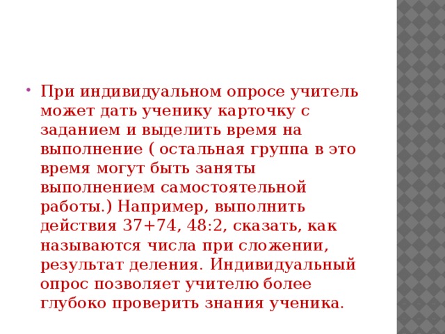 При индивидуальном опросе учитель может дать ученику карточку с заданием и выделить время на выполнение ( остальная группа в это время могут быть заняты выполнением самостоятельной работы.) Например, выполнить действия 37+74, 48:2, сказать, как называются числа при сложении, результат деления. Индивидуальный опрос позволяет учителю более глубоко проверить знания ученика.