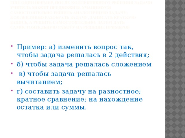 Ещё один пример, после коллективного решения задачи учитель может предложить учащемуся самостоятельно решить аналогичную задачу; коллективно разобрать задачу, записать краткую запись, а решить самостоятельно; затем дать самостоятельную работу на решение примеров