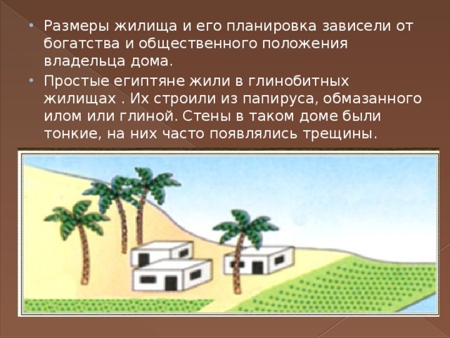 Размеры жилища и его планировка зависели от богатства и общественного положения владельца дома. Простые египтяне жили в глинобитных жилищах . Их строили из папируса, обмазанного илом или глиной. Стены в таком доме были тонкие, на них часто появлялись трещины.