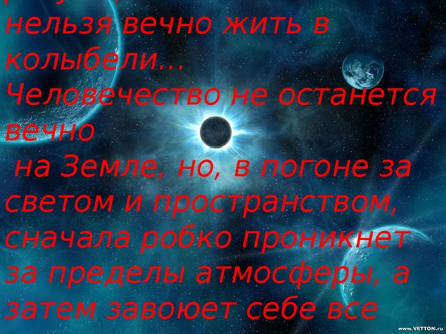 «Планета  есть колыбель разума, нельзя вечно жить в колыбели... Человечество не останется вечно  на Земле, но, в погоне за светом и пространством, сначала робко проникнет за пределы атмосферы, а затем завоюет себе все околосолнечное пространство».