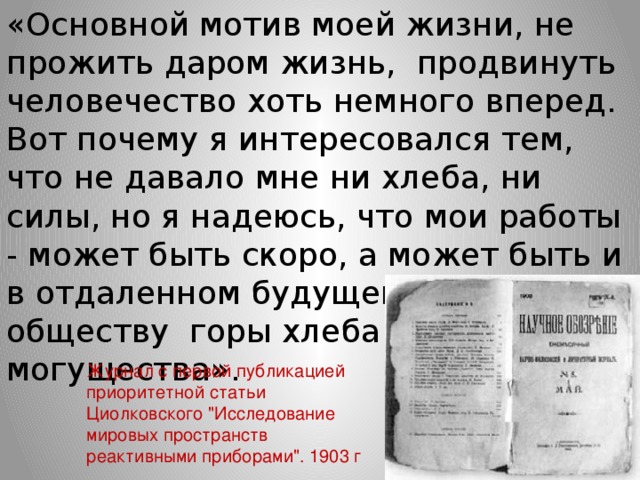 «Основной мотив моей жизни, не прожить даром жизнь,  продвинуть человечество хоть немного вперед. Вот почему я интересовался тем, что не давало мне ни хлеба, ни силы, но я надеюсь, что мои работы - может быть скоро, а может быть и в отдаленном будущем - дадут обществу  горы хлеба и бездну могущества».         Журнал с первой публикацией приоритетной статьи Циолковского 