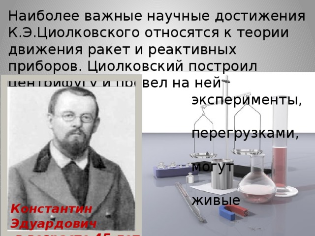 Наиболее важные научные достижения К.Э.Циолковского относятся к теории движения ракет и реактивных приборов. Циолковский построил центрифугу и провел на ней   эксперименты, связанные с  перегрузками, которые  могут выдерживать  живые существа. Константин Эдуардович  в возрасте 45 лет.