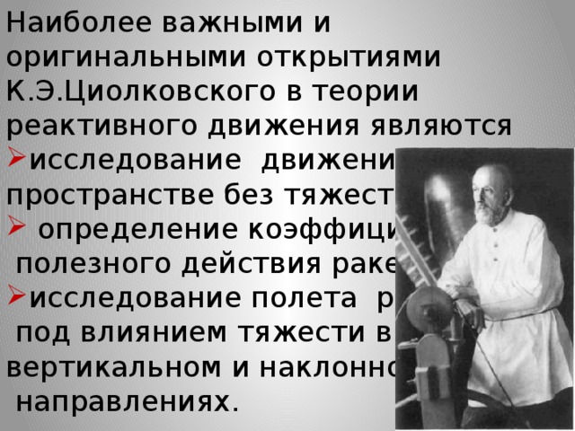 Наиболее важными и оригинальными открытиями К.Э.Циолковского в теории реактивного движения являются исследование  движения ракеты в пространстве без тяжести,  определение коэффициента  полезного действия ракеты, исследование полета  ракеты  под влиянием тяжести в вертикальном и наклонном   направлениях.