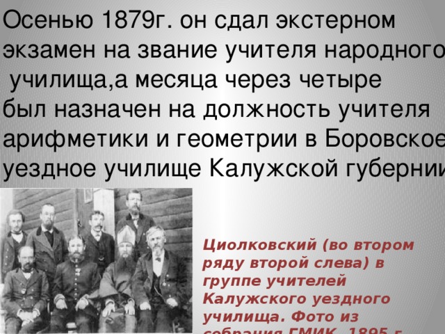 Осенью 1879г. он сдал экстерном экзамен на звание учителя народного  училища,а месяца через четыре был назначен на должность учителя арифметики и геометрии в Боровское уездное училище Калужской губернии. Циолковский (во втором ряду второй слева) в группе учителей Калужского уездного училища. Фото из собрания ГМИК. 1895 г