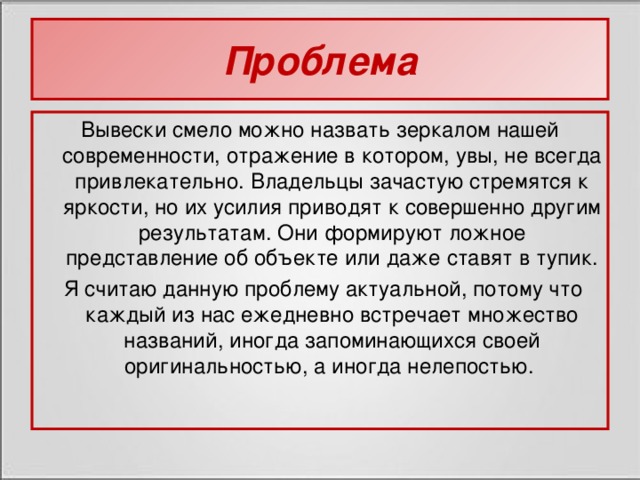 Проблема Вывески смело можно назвать зеркалом нашей современности, отражение в котором, увы, не всегда привлекательно. Владельцы зачастую стремятся к яркости, но их усилия приводят к совершенно другим результатам. Они формируют ложное представление об объекте или даже ставят в тупик.  Я считаю данную проблему актуальной, потому что каждый из нас ежедневно встречает множество названий, иногда запоминающихся своей оригинальностью, а иногда нелепостью.