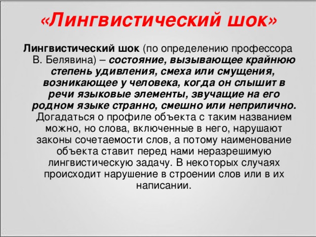 «Лингвистический шок» Лингвистический шок (по определению профессора В. Белявина) – состояние, вызывающее крайнюю степень удивления, смеха или смущения,  возникающее у человека, когда он слышит в речи языковые элементы, звучащие на его родном языке странно, смешно или неприлично. Догадаться о профиле объекта с таким названием можно, но слова, включенные в него, нарушают законы сочетаемости слов, а потому наименование объекта ставит перед нами неразрешимую лингвистическую задачу. В некоторых случаях происходит нарушение в строении слов или в их написании.